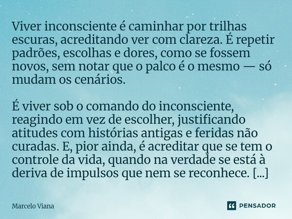 Viver inconsciente é caminhar por trilhas escuras, acreditando ver com clareza. É repetir padrões, escolhas e dores, como se fossem novos, sem notar que o palc... Frase de Marcelo Viana.