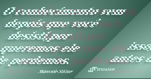 O conhecimento vem depois que você desisti,por isso,queremos ele antes de perdemos.... Frase de Marcelo Victor.