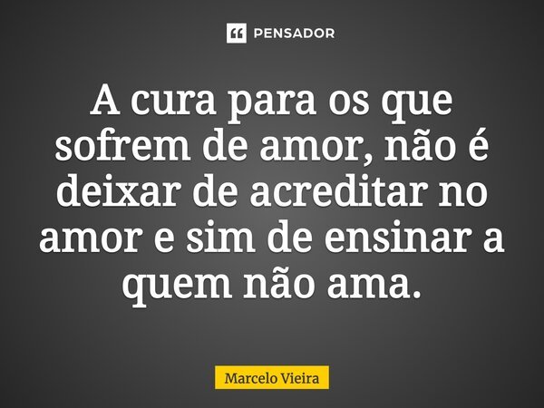 A cura para os que sofrem de amor, não é deixar de acreditar no amor e sim de ensinar a quem não ama.... Frase de Marcelo Vieira.