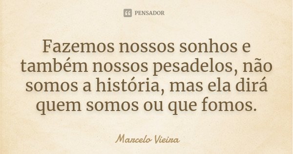 Fazemos nossos sonhos e também nossos pesadelos, não somos a história, mas ela dirá quem somos ou que fomos.... Frase de Marcelo Vieira.