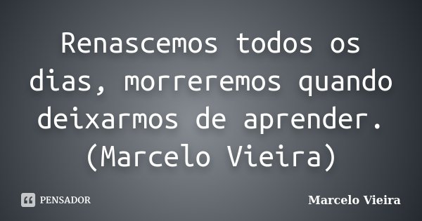 Renascemos todos os dias, morreremos quando deixarmos de aprender.(Marcelo Vieira)... Frase de Marcelo Vieira.
