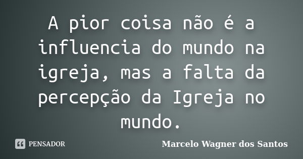 A pior coisa não é a influencia do mundo na igreja, mas a falta da percepção da Igreja no mundo.... Frase de Marcelo Wagner dos Santos.