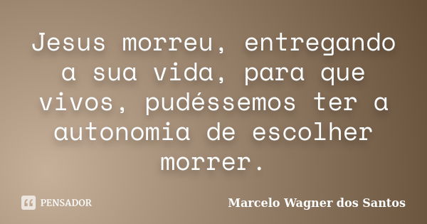 Jesus morreu, entregando a sua vida, para que vivos, pudéssemos ter a autonomia de escolher morrer.... Frase de Marcelo Wagner dos Santos.