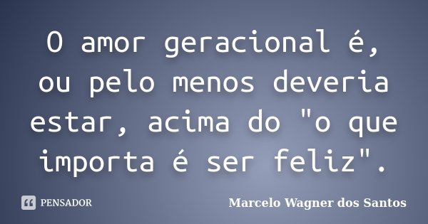 O amor geracional é, ou pelo menos deveria estar, acima do "o que importa é ser feliz".... Frase de Marcelo Wagner dos Santos.