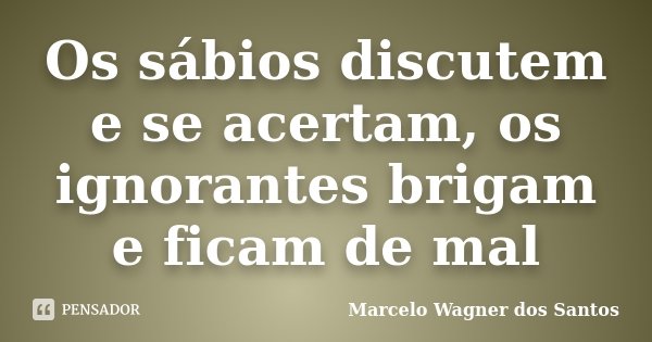 Os sábios discutem e se acertam, os ignorantes brigam e ficam de mal... Frase de Marcelo Wagner dos Santos.