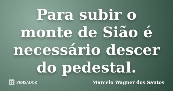 Para subir o monte de Sião é necessário descer do pedestal.... Frase de Marcelo Wagner dos Santos.