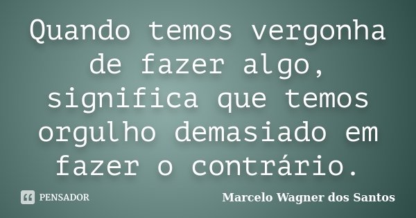 Quando temos vergonha de fazer algo, significa que temos orgulho demasiado em fazer o contrário.... Frase de Marcelo Wagner dos Santos.