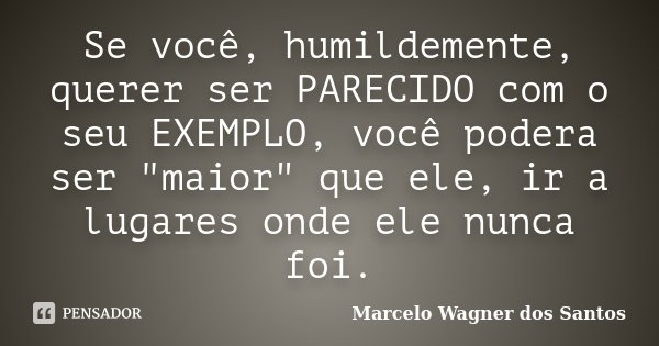 Se você, humildemente, querer ser PARECIDO com o seu EXEMPLO, você podera ser "maior" que ele, ir a lugares onde ele nunca foi.... Frase de Marcelo Wagner dos Santos.