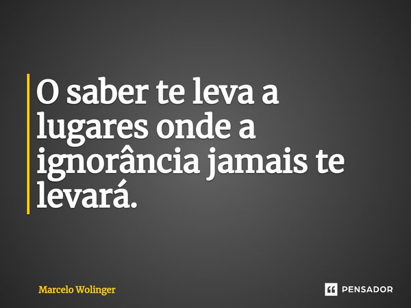 ⁠O saber te leva a lugares onde a ignorância jamais te levará.... Frase de Marcelo Wolinger.
