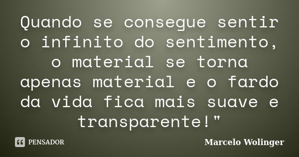 Quando se consegue sentir o infinito do sentimento, o material se torna apenas material e o fardo da vida fica mais suave e transparente!"... Frase de Marcelo Wolinger.