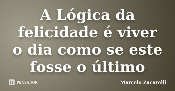 A Lógica da felicidade é viver o dia como se este fosse o último... Frase de Marcelo Zacarelli.