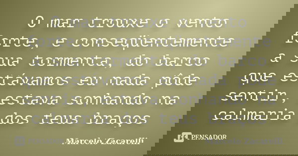 O mar trouxe o vento forte, e conseqüentemente a sua tormenta, do barco que estávamos eu nada pôde sentir, estava sonhando na calmaria dos teus braços... Frase de Marcelo Zacarelli.