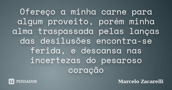 Ofereço a minha carne para algum proveito, porém minha alma traspassada pelas lanças das desilusões encontra-se ferida, e descansa nas incertezas do pesaroso co... Frase de Marcelo Zacarelli.