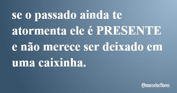 se o passado ainda te atormenta ele é PRESENTE e não merece ser deixado em uma caixinha.... Frase de marcelocflores.