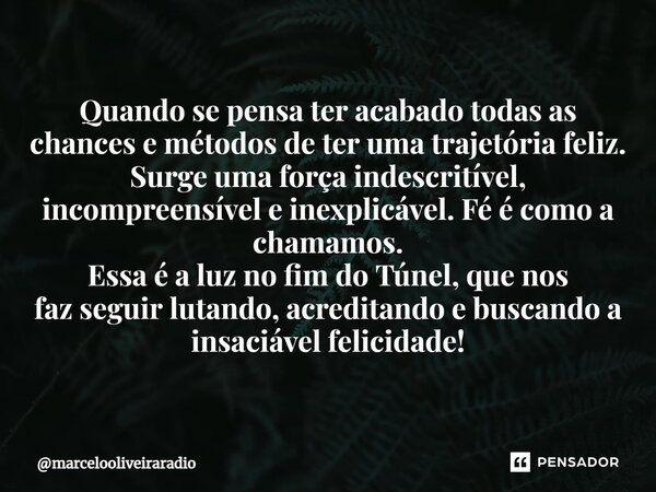 ⁠Quando se pensa ter acabado todas as chances e métodos de ter uma trajetória feliz. Surge uma força indescritível, incompreensível e inexplicável. Fé é como a ... Frase de marcelooliveiraradio.