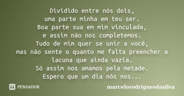 Dividido entre nós dois, uma parte minha em teu ser. Boa parte sua em mim vinculada, e assim não nos completemos. Tudo de mim quer se unir a você, mas não sente... Frase de marcelorodriguesdasilva.