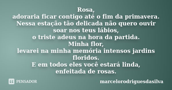 Rosa, adoraria ficar contigo até o fim da primavera. Nessa estação tão delicada não quero ouvir soar nos teus lábios, o triste adeus na hora da partida. Minha f... Frase de marcelorodriguesdasilva.