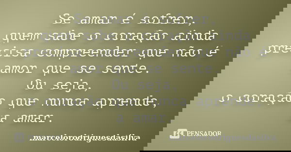 Se amar é sofrer, quem sabe o coração ainda precisa compreender que não é amor que se sente. Ou seja, o coração que nunca aprende, a amar.... Frase de marcelorodriguesdasilva.