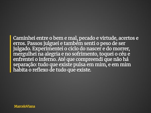 Caminhei entre o bem e mal, pecado e virtude, acertos e erros. Passos julguei e também senti o peso de ser julgado. Experimentei o ciclo do nascer e do morrer, ... Frase de MarceloViana.