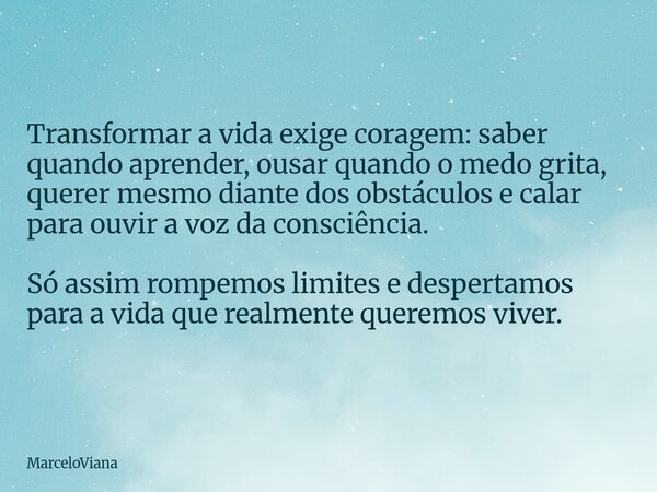 Transformar a vida exige coragem: saber quando aprender, ousar quando o medo grita, querer mesmo diante dos obstáculos e calar para ouvir a voz da consciência. ... Frase de MarceloViana.