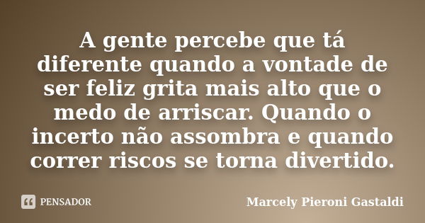 A gente percebe que tá diferente quando a vontade de ser feliz grita mais alto que o medo de arriscar. Quando o incerto não assombra e quando correr riscos se t... Frase de Marcely Pieroni Gastaldi.