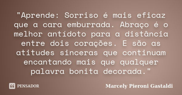 "Aprende: Sorriso é mais eficaz que a cara emburrada. Abraço é o melhor antídoto para a distância entre dois corações. E são as atitudes sinceras que conti... Frase de Marcely Pieroni Gastaldi.