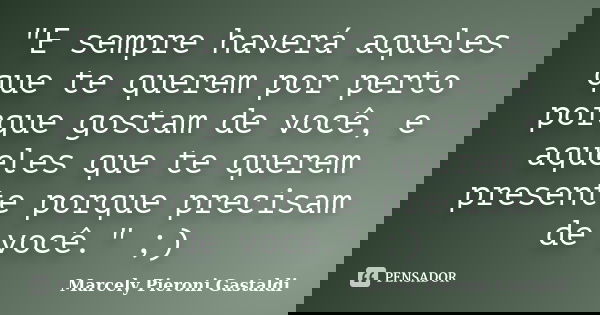 "E sempre haverá aqueles que te querem por perto porque gostam de você, e aqueles que te querem presente porque precisam de você." ;)... Frase de Marcely Pieroni Gastaldi.