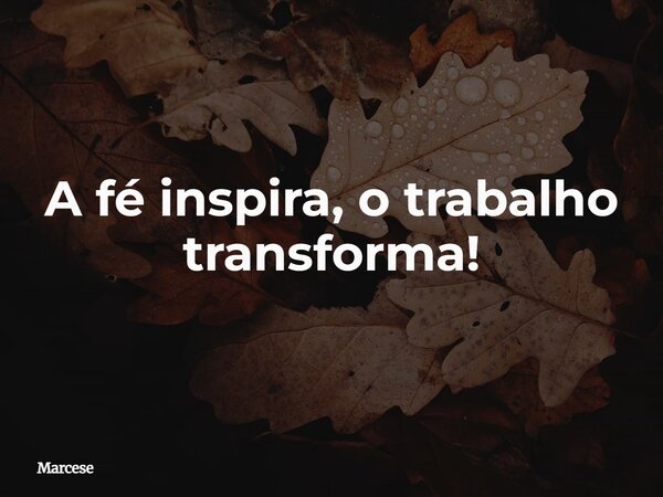 A fé inspira, o trabalho transforma!... Frase de Marcese.