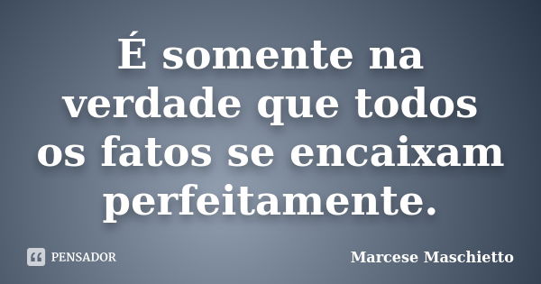 É somente na verdade que todos os fatos se encaixam perfeitamente.... Frase de Marcese Maschietto.