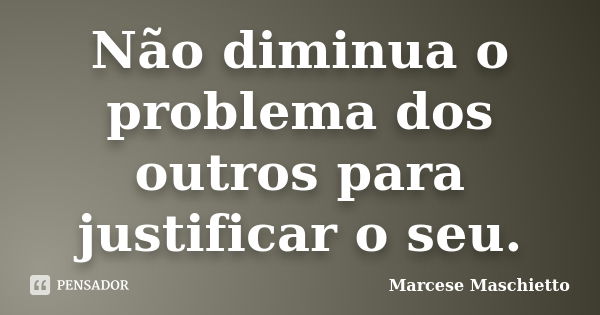 Não diminua o problema dos outros para justificar o seu.... Frase de Marcese Maschietto.