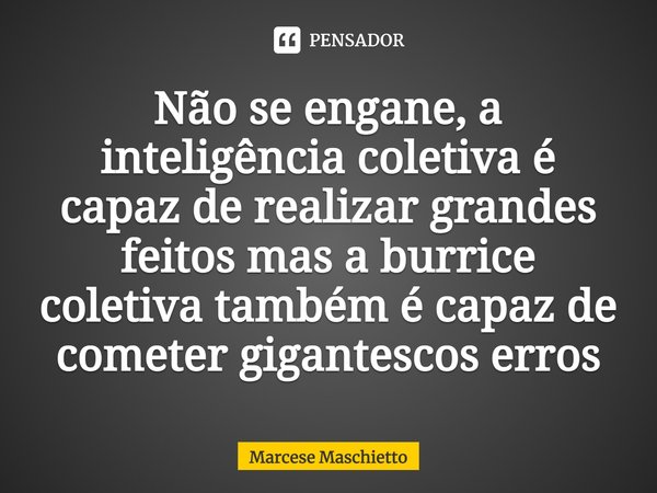 ⁠Não se engane, a inteligência coletiva é capaz de realizar grandes feitos mas a burrice coletiva também é capaz de cometer gigantescos erros... Frase de Marcese Maschietto.