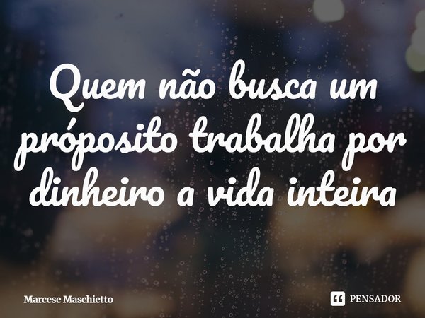 ⁠Quem não busca um próposito trabalha por dinheiro a vida inteira... Frase de Marcese Maschietto.