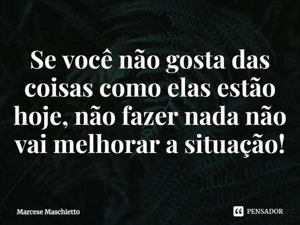 ⁠Se você não gosta das coisas como elas estão hoje, não fazer nada não vai melhorar a situação!... Frase de Marcese Maschietto.