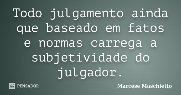 Todo julgamento ainda que baseado em fatos e normas carrega a subjetividade do julgador.... Frase de Marcese Maschietto.