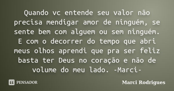 Quando vc entende seu valor não precisa mendigar amor de ninguém, se sente bem com alguem ou sem ninguém. E com o decorrer do tempo que abri meus olhos aprendi ... Frase de Marci Rodrigues.