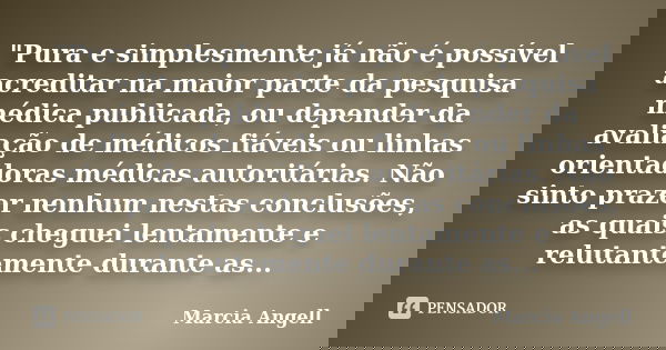 "Pura e simplesmente já não é possível acreditar na maior parte da pesquisa médica publicada, ou depender da avaliação de médicos fiáveis ou linhas orienta... Frase de Marcia Angell.