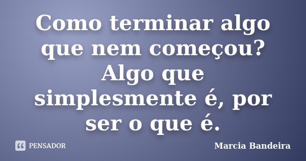 Como terminar algo que nem começou? Algo que simplesmente é, por ser o que é.... Frase de Marcia Bandeira.