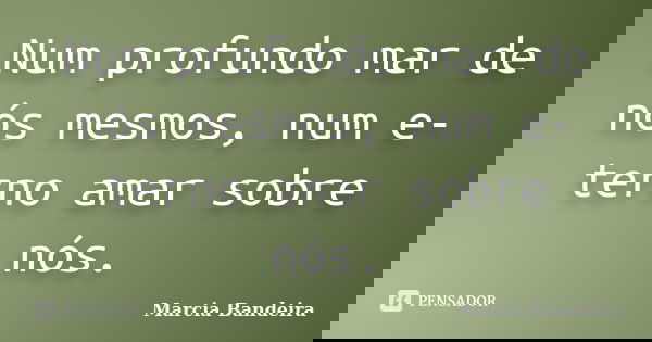 Num profundo mar de nós mesmos, num e-terno amar sobre nós.... Frase de Marcia Bandeira.