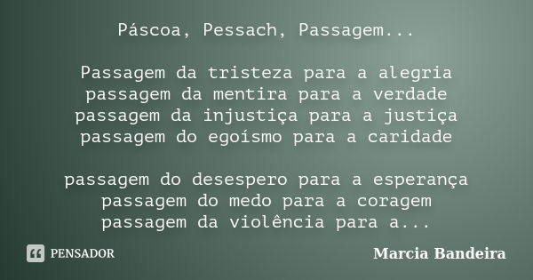 Páscoa, Pessach, Passagem... Passagem da tristeza para a alegria passagem da mentira para a verdade passagem da injustiça para a justiça passagem do egoísmo par... Frase de Marcia Bandeira.