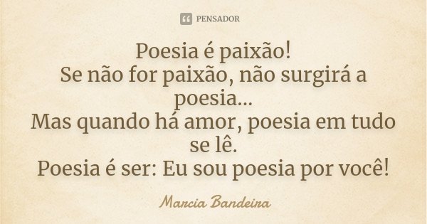 Poesia é paixão! Se não for paixão, não surgirá a poesia... Mas quando há amor, poesia em tudo se lê. Poesia é ser: Eu sou poesia por você!... Frase de Marcia Bandeira.