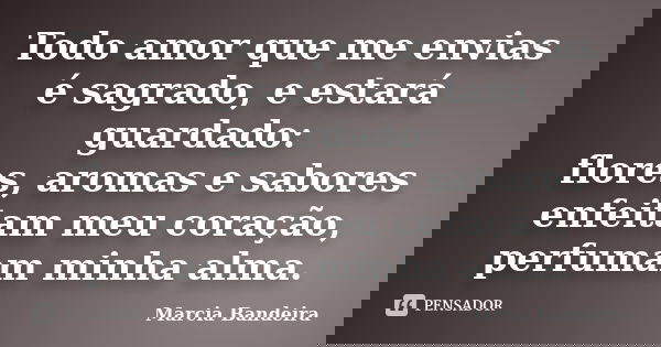 Todo amor que me envias é sagrado, e estará guardado: flores, aromas e sabores enfeitam meu coração, perfumam minha alma.... Frase de Marcia Bandeira.