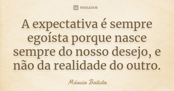 A expectativa é sempre egoísta porque nasce sempre do nosso desejo, e não da realidade do outro.... Frase de Márcia Batista.