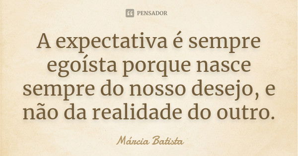 A expectativa é sempre egoísta porque nasce sempre do nosso desejo, e não da realidade do outro.... Frase de Márcia Batista.