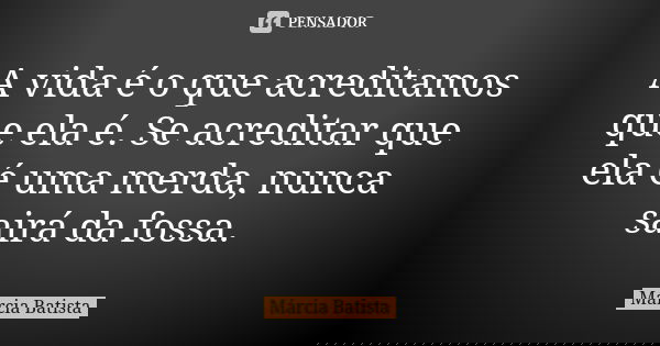 A vida é o que acreditamos que ela é. Se acreditar que ela é uma merda, nunca sairá da fossa.... Frase de Márcia Batista.