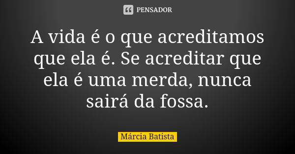 A vida é o que acreditamos que ela é. Se acreditar que ela é uma merda, nunca sairá da fossa.... Frase de Márcia Batista.