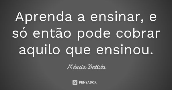 Aprenda a ensinar, e só então pode cobrar aquilo que ensinou.... Frase de Márcia Batista.