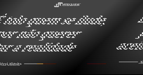 É tolo quem se ilude, por não querer aceitar a realidade... Frase de Márcia Batista.