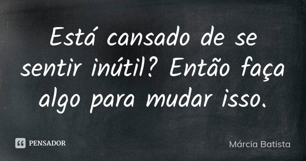 Está cansado de se sentir inútil? Então faça algo para mudar isso.... Frase de Márcia Batista.