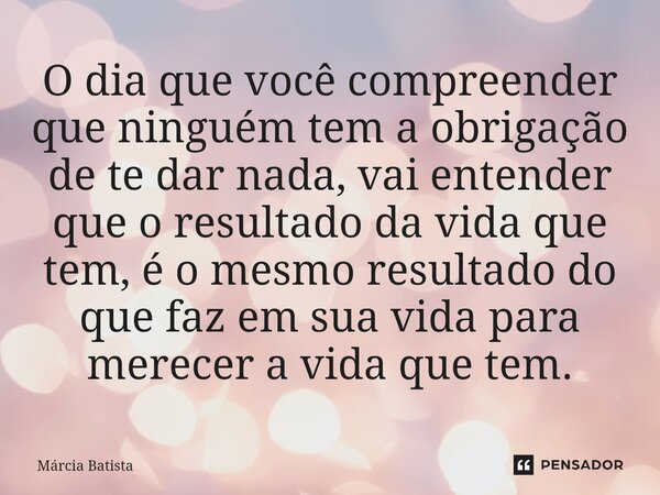 ⁠⁠O dia que você compreender que ninguém tem a obrigação de te dar nada, vai entender que o resultado da vida que tem, é o mesmo resultado do que faz em sua vid... Frase de Márcia Batista.