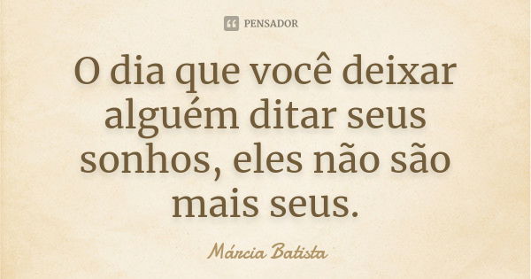 O dia que você deixar alguém ditar seus sonhos, eles não são mais seus.... Frase de Márcia Batista.